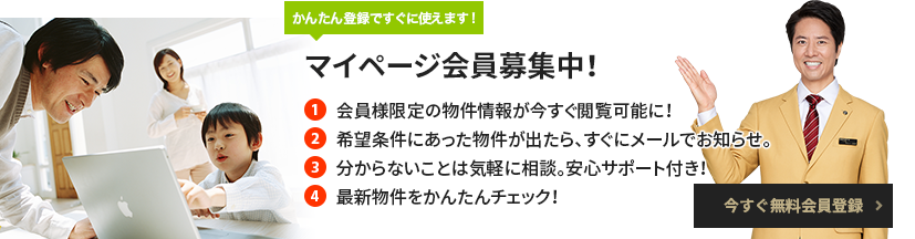 簡単登録ですぐに使えます！マイページ会員募集中！ 
                1 会員様限定の物件情報が今すぐ閲覧可能に！ 
                2 希望条件にあった物件が出たら、すぐにメールでお知らせ。 
                3 分からないことは気軽に相談。安心サポート付き！ 
                4 最新物件をかんたんチェック！ 無料会員登録はこちら